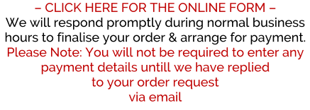 � CLICK HERE FOR THE ONLINE FORM �  We will respond promptly during normal business hours to finalise your order & arrange for payment. Please Note: You will not be required to enter any payment details untill we have replied  to your order request via email